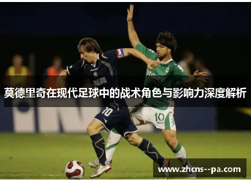莫德里奇在现代足球中的战术角色与影响力深度解析 莫德里奇在现代足球中的战术角色与影响力深度解析