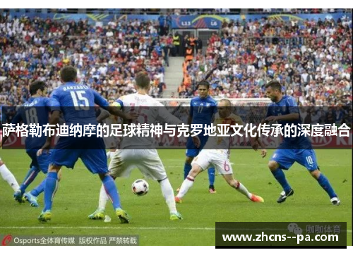 萨格勒布迪纳摩的足球精神与克罗地亚文化传承的深度融合 萨格勒布迪纳摩的足球精神与克罗地亚文化传承的深度融合