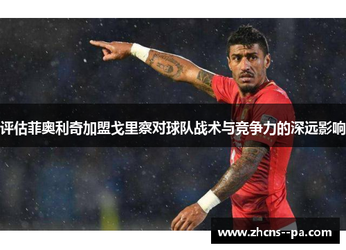 评估菲奥利奇加盟戈里察对球队战术与竞争力的深远影响 评估菲奥利奇加盟戈里察对球队战术与竞争力的深远影响