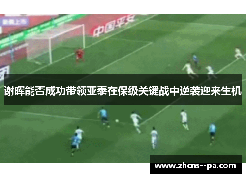 谢晖能否成功带领亚泰在保级关键战中逆袭迎来生机 谢晖能否成功带领亚泰在保级关键战中逆袭迎来生机