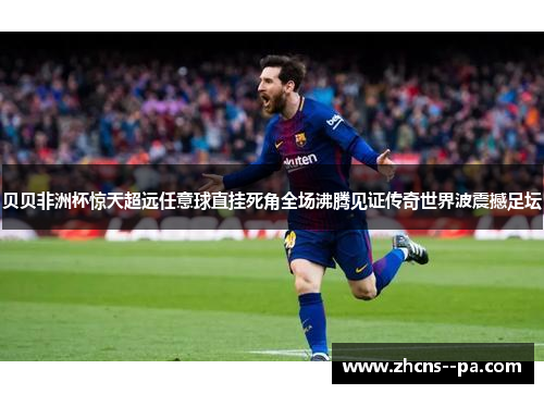 贝贝非洲杯惊天超远任意球直挂死角全场沸腾见证传奇世界波震撼足坛