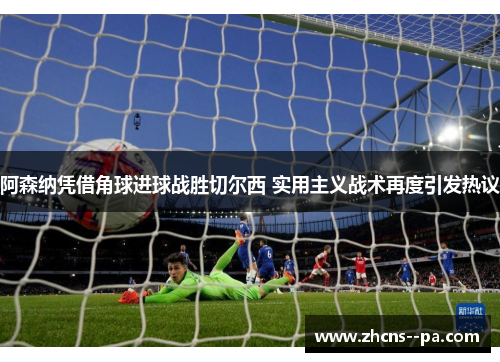 阿森纳凭借角球进球战胜切尔西 实用主义战术再度引发热议 阿森纳凭借角球进球战胜切尔西 实用主义战术再度引发热议